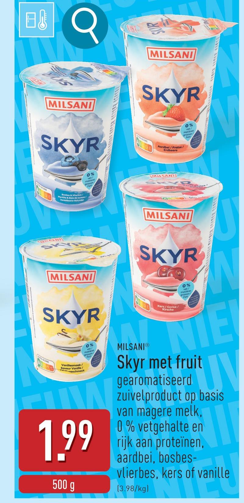 日
EQ
MILSANI
SKYR
MILSANI
SKYR
Aardbei/Fraise/
Erdbeere
0%
matières
grosses
Bosbes & Verbes/
Hyr&F
0%
vet?
mab
grosser
Fett
MILSANI
SKYR
MILSANI
SKYE
MILSANI
SKYR
0%
motières
SKYR
Vanillesmoak/
Saveur
ock
0%
matières
passes
W
1.99
500 g
MILSANIⓇ
Kers/Cerise/
Kirsche
NIE
Skyr met fruit
gearomatiseerd
zuivelproduct op basis
van magere melk,
0% vetgehalte en
rijk aan proteïnen,
aardbei, bosbes-
vlierbes, kers of vanille
bes, kers
is of vanille
(3.98/kg)