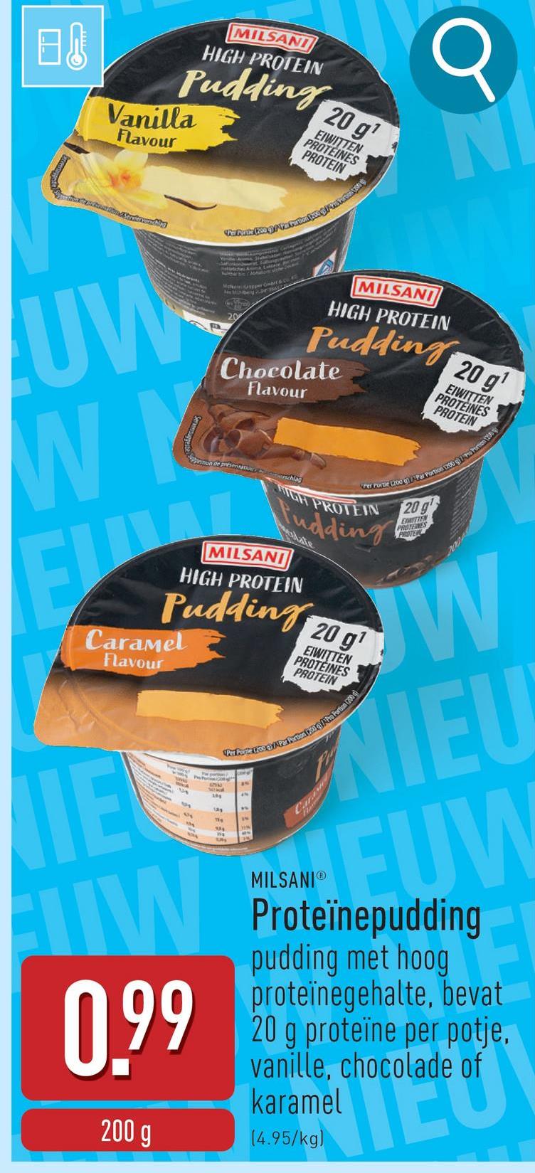 B&
MILSANI
HIGH PROTEIN
Pudding
Vanilla
Flavour
20 gi
EIWITTEN
PROTEINES
PROTEIN
UW
WI
MAC Gmbers CORD
MILSANI
HIGH PROTEIN
Pudding
Chocolate
Flavour
on of present chu
Per Portie (200 g)Par Portion 1200 g Pornon (2
HIGH PROTEIN 20g
Pudding
MILSANI
HIGH PROTEIN
Pudding
Caramel
Flavour
20 g¹
EIWITTEN
PROTÉINES
PROTEIN
Per Pose two eyi Per Portion 200 Pro Portion (200
IE
W
0.99
200 g
MILSANIⓇ
EIWITTEN
PROTEINES
PROTER
W
EUW
Proteïnepudding
pudding met hoog
proteïnegehalte, bevat
20 g proteïne per potje,
vanille, chocolade of
karamel
(4.95/kg)