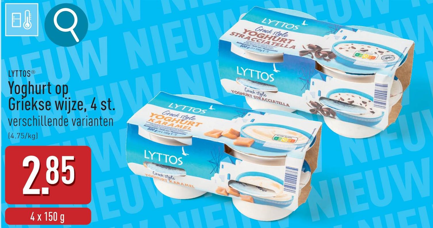 日
σ
EUW NIEU
LYTTOS®
Yoghurt op
Griekse wijze, 4 st.
verschillende varianten
(4.75/kg)
2.85
4 x 150 g
IN M
W
LYTTOS
Greck style
YOGHURT
KARAMEL
LYTTOS
Greek style
YOGHURT KARAMEL
EU
L
LYTTOS
Greek style
STRACCIATELLA
YOGHURT
タイゲ
LYTTOS
Greek style
YOGHURT STRACCIATELLA
L
NIEU
NIEUW