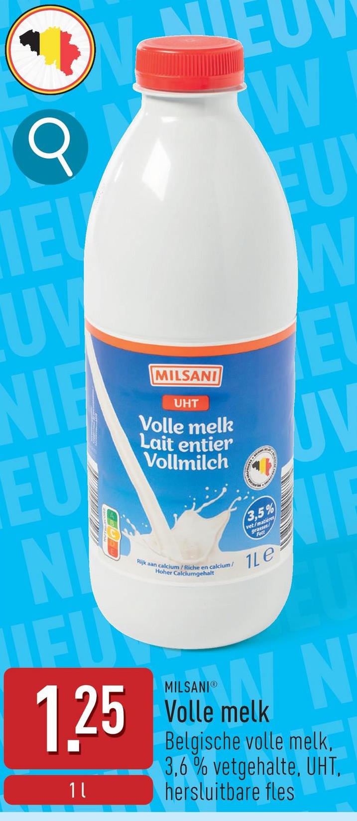 Q
W
IEL
EU
UV
NIE
EU
NI
MILSANI
UHT
Volle melk
Lait entier
Vollmilch
Rijk aan calcium/Riche en calcium/
Hoher Calciumgehalt
MILSANI®
1.25 Volle melk
1 l
3,5%
vet/matieres
rasses/
1Le
Belgische volle melk,
3,6% vetgehalte, UHT,
hersluitbare fles
E
JV