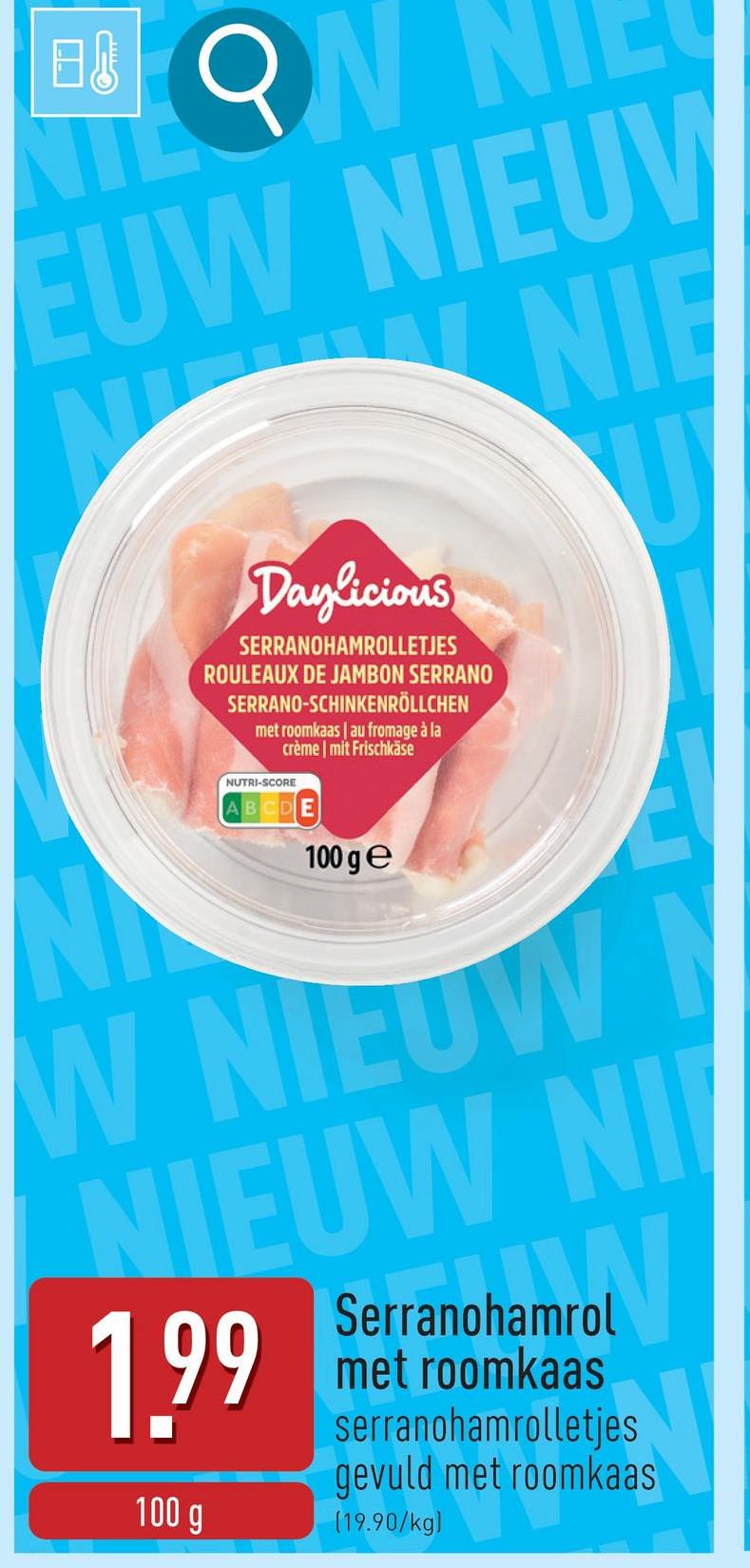 日
ON
EUW NIEUV
NIE
U
N
Daylicious
SERRANOHAMROLLETJES
ROULEAUX DE JAMBON SERRANO
SERRANO-SCHINKENRÖLLCHEN
met roomkaas | au fromage à la
crème | mit Frischkäse
NUTRI-SCORE
ABCDE
100 ge
W NIEUW
NIEUW NI
1.99
100 g
hamro
Serranohamrol
met roomkaas
serranohamrolletjes
gevuld met roomkaas
(19.90/kg)