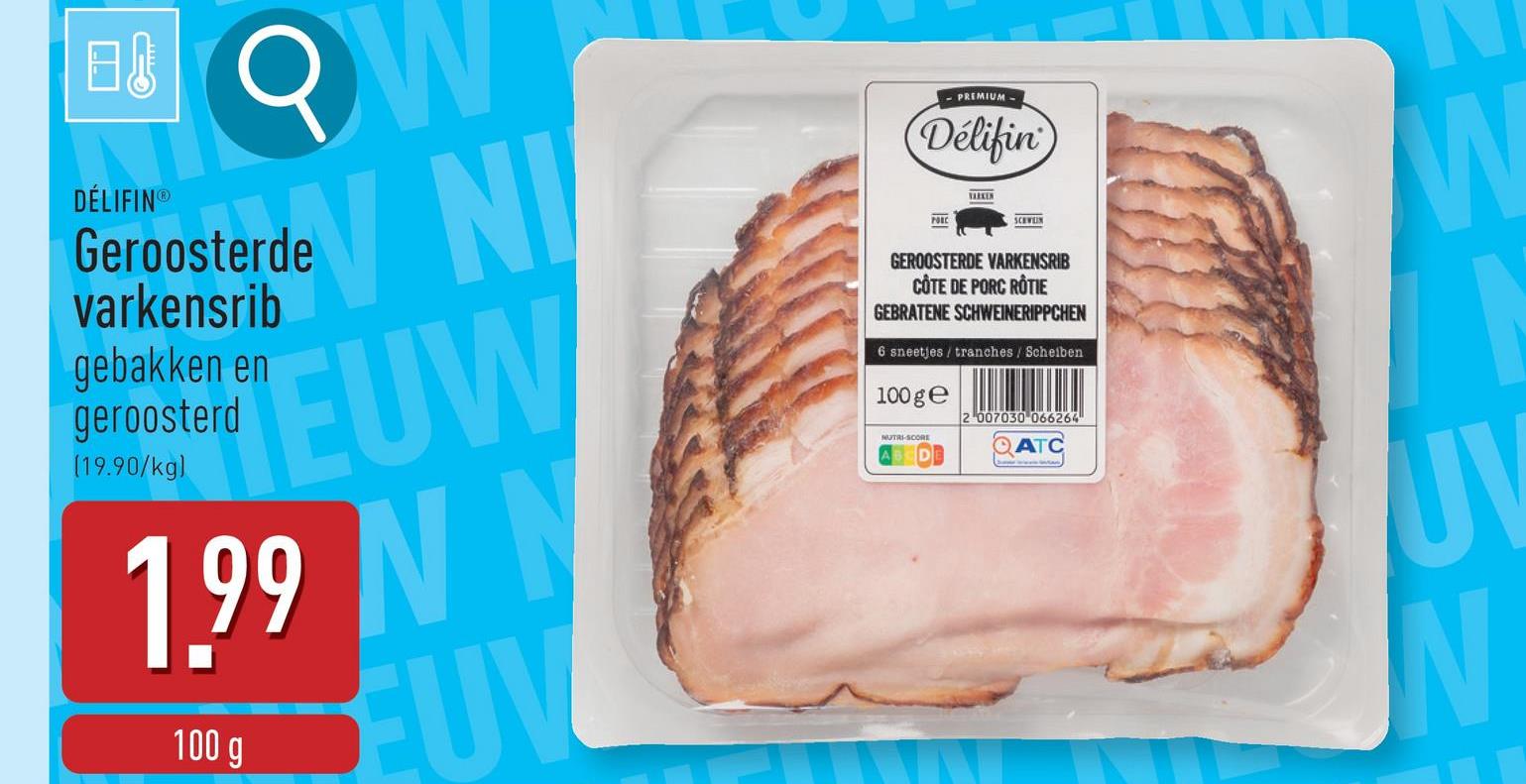 日 W
DÉLIFINⓇ
deV NI
Geroosterde
varkensrib
gebakken en
geroosterd
(19.90/kg)
EUW
1.99 N N
100 g
EUV
PREMIUM
Délifin
PORC
VARKEN
SCHWEIN
GEROOSTERDE VARKENSRIB
CÔTE DE PORC RÔTIE
GEBRATENE SCHWEINERIPPCHEN
6 sneetjes/tranches / Scheiben
100 ge
NUTRI-SCORE
2007030 066264
ATC
UV
N