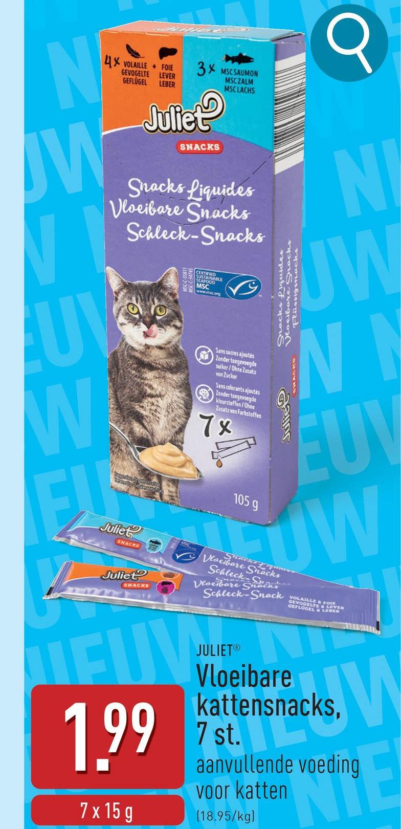 N
4X VOLAILLE FOIE
W
GEVOGELTE LEVER
GEFLÜGEL
LEBER
3x MSCSAUMON
Juliet
SNACKS
MSCZALM
MSCLACHS
Snacks Liquides
Vloeibare Snacks
Schleck-Snacks
UV
W
ELE
Juliet
SNACKS
Juliet
SNACKS
CERTIFIED
SUSTAINABLE
MSC
www.sc.org
Sans sucres ajoutés
Zonder toegevoegde
suiker/Ohne Zusatz
von Zucker
Sans colorants ajoutés
Zonder toegevoegde
kleurstoffen/Ohne
Zusatz von Farbstoffen
7x
105 g
Shacks fiquider
Vloeibare Snacks
Flüssigsnacks
Q
N
UW
WN
Julie
EUV
UW
Vloeibare Snacks
Schleck
Shackn
Vloeibare Su
Schleck-Snack
LAILLES
GEFLÜGEL & LEBER
FOIE
& LEVER
1.99
7 x 15 g
JULIET®
Vloeibare
kattensnacks,
7 st.
aanvullende voeding
voor katten
(18.95/kg)
W
eding E