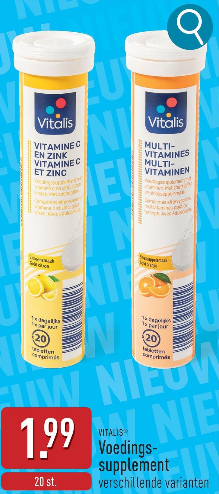 Vitalis
VITAMINE C
EN ZINK
VITAMINE C
ET ZINC
Voedingssupplement met
vitamine c en zink, citroe
smaak. Met zoetstoffen
Comprimés effervescents
vitamine c et zinc, gout
citron. Avec édulcorants
NI
Vitalis
MULTI-
VITAMINES
MULTI-
VITAMINEN
Voedingssupplement met
vitaminen. Met zoetstoffen
en sinaasappelsmaak
Comprimés effervescents
multivitamines, goût de
Torange. Avec édulcorants
Sinaasappelsmaak
Gout orange
REFLER
Citroensmaak
Goût citron
N
1x dagelijks
1x par jour
20
tabletten
comprimés
1x dagelijks
1x par jour
20
tabletten
comprimés
W NIEUW
1.99
20 st.
VITALISⓇ
NIE
Voedings-
supplement
verschillende varianten