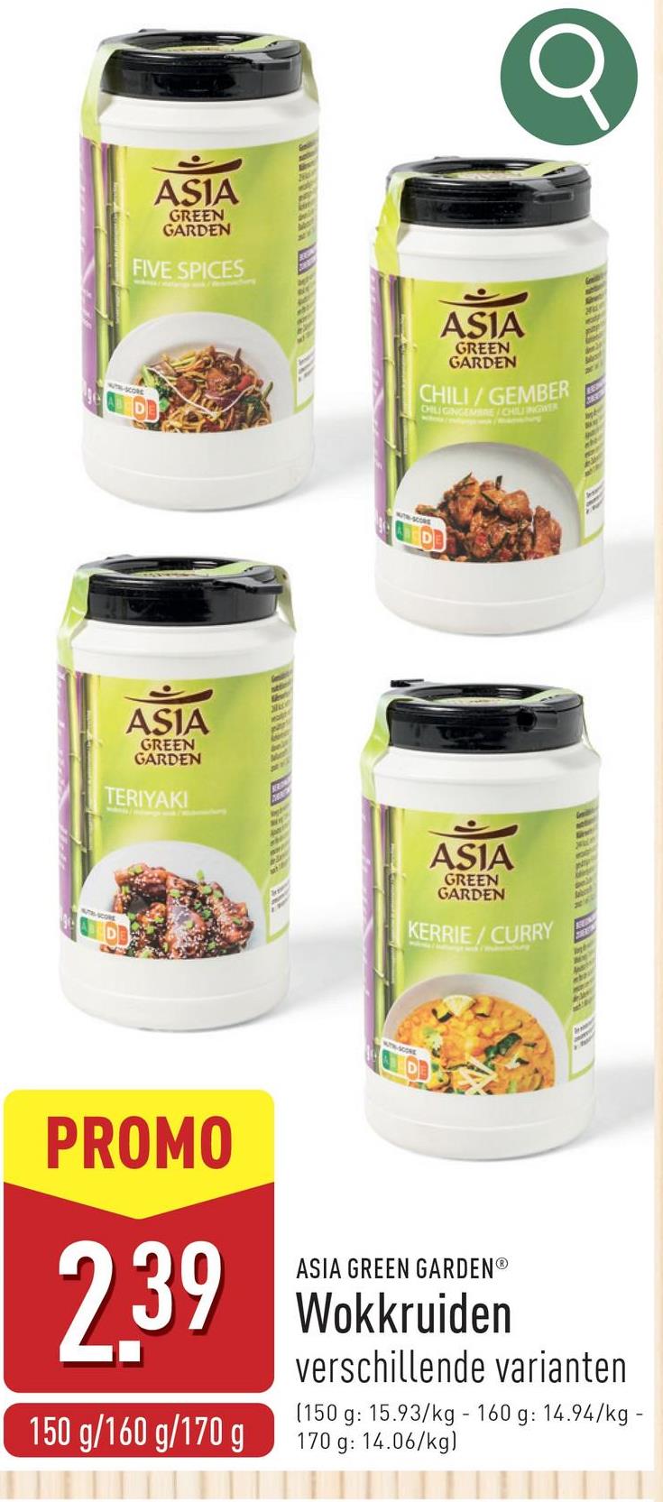 ASIA
GREEN
GARDEN
FIVE SPICES
NO
ASIA
GREEN
GARDEN
TERIYAKI
Se
par
An
Ma
ASIA
GREEN
GARDEN
CHILI/GEMBER
CHILIGINGEMBRE/CHILINGWER
A
ASIA
GREEN
GARDEN
KERRIE/CURRY
p
Ace
A
PROMO
ASIA GREEN GARDENⓇ
239 Wokkruiden
150 g/160 g/170 g
verschillende varianten
(150 g: 15.93/kg - 160 g: 14.94/kg -
170 g: 14.06/kg)