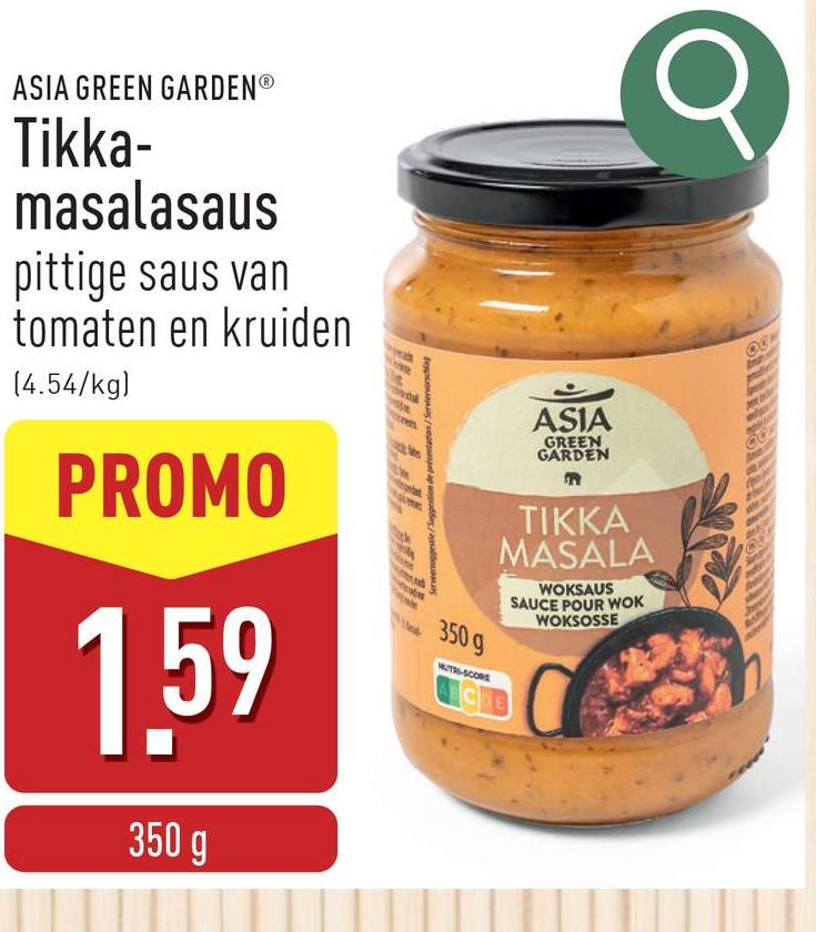 ASIA GREEN GARDENⓇ
Tikka-
masalasaus
pittige saus van
tomaten en kruiden
(4.54/kg)
PROMO
1.59
350 g
Servenuggestle/Suggestion de présentation/Servic
350 g
MUTRS-SCORE
ASIA
GREEN
GARDEN
TIKKA
MASALA
CDE
WOKSAUS
SAUCE POUR WOK
WOKSOSSE