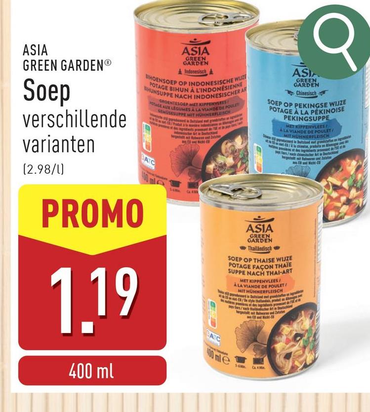 σ
ASIA
GREEN GARDENⓇ
Soep
verschillende
varianten
(2.98/l)
ASIA
GREEN
GARDEN
Indonesisch&
BHOENSOEP OP INDONESISCHE WIJZE
POTAGE BIHUN À L'INDONÉSIENNE
HUNSUPPE NACH INDONESISCHER AR
POTAGE AUX LEGUMES A LA VIANDE DE POULT
SEMSESUPPE MIT HÜHHERFLEISCH
BATC
GROENTESOEP MET KIPPENVLEES
400 ml
PROMO
1.19
400 ml
BATC
ASIA
GREEN
GARDEN
Chinesisch
SOEP OP PEKINGSE WIJZE
POTAGE À LA PÉKINOISE
ASIA
GREEN
GARDEN
Thailändisch
PEKINGSUPPE
MET KIPPENVLEES
ALA VIANDE DE POULET
MIT HUNNERFLEISCH
SOEP OP THAISE WIJZE
POTAGE FAÇON THAÏE
SUPPE NACH THAI-ART
MET KIPPENVLEES
ALA VIANDE DE POULET
MIT HÜHNERFLEISCH
perd in Duitsland met pan
400 mle
56
style thalanda, pradet Al
Ca. 4. Mn.
Detac