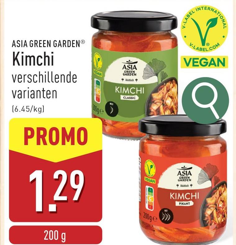 V-LABEL I
INTERNATIONAL
ASIA GREEN GARDENⓇ
Kimchi
verschillende
varianten
(6.45/kg)
PROMO
VEDAN
1.29
200 g
100ge
ASIA
GREEN
GARDEN
Asiatisch +
KIMCHI
CLASSIC
VEGAN
200ge
V-LABEL.COM
VEGAN
ASIA
GREEN
GARDEN
Akafisch
KIMCHI
PIKANT