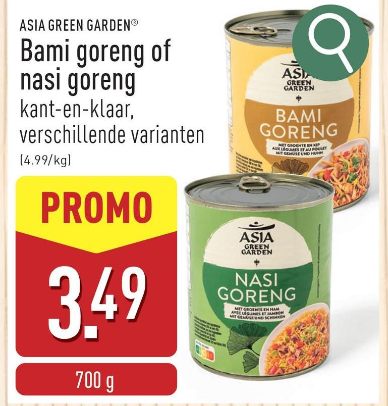 ASIA GREEN GARDENⓇ
Bami goreng of
nasi goreng
kant-en-klaar,
verschillende varianten
(4.99/kg)
PROMO
3.49
700 g
ASIA
GREEN
GARDEN
σ
BAMI
GORENG
ASIA
GREEN
GARDEN
MET GROENTE EN KIP
AUX LEGUMES ET AU POULET
MIT GEMUSE UND HUMN
NASI
GORENG
MET GROENTE EN HAM
AVEC LEGUMES ET JAMBON
MIT GEMUSE UND SCHINKEN