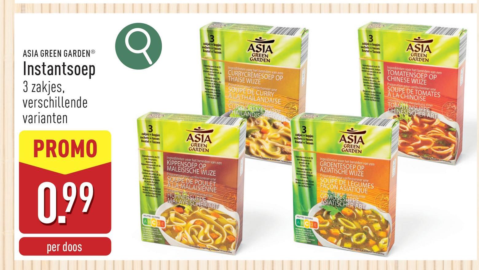 ASIA GREEN GARDEN®
Instantsoep
3 zakjes,
verschillende
varianten
PROMO
0.99
per doos
3
zakjes-kopjes
sachets tasses
Beutel Tassen
NUTRI-SCORE
3
zakjes kopjes
sachets tasses
Beutel Tassen
pation in
ASIA
GREEN
GARDEN
Ingredienten voor het bereiden van een
CURRYCREMESOEP OP
THAISE WIJZE
Preparation pour confectionner une
SOUPE DE CURRY
ALATHAILANDAISE
Zauerelang zur Herstehung einer
CURRYCREMESUPPE
THAILANDIS
ASIA
GREEN
GARDEN
Ingredienten voor het bereiden van een
KIPPENSOEP OP
ABCDE
MALEISISCHE WIJZE
Preparation pour confectionner une
SOUPE DE POULET
ALAMALAISIENNE
Zougera athepelling ener
HUHNERSUPPE
MALAYSISCHER ART
3
zakjes-kopjes
sachets tasses
Beutel-Tassen
gesigne
HUTRI-SCORE
ABCDE
3
zakjes-kopjes
sachetstasses
Beutel-Tassen
ASIA
GREEN
GARDEN
Ingrediënten voor het bereiden van een
TOMATENSOEP OP
CHINESE WIJZE
Préparation pour confectionner une
SOUPE DE TOMATES
A LA CHINOISE
Zubereder Herstellung einer
TOMATENSUPPE
CHINESISCHER ART
ASIA
GREEN
GARDEN
Ingredienten voor het bereiden van een
GROENTESOEP OP
AZIATISCHE WUZE
Préparation pour confectionner une
SOUPE DE LEGUMES
FACON ASIATIQUE
Zubereiding our Hastetung einer
GEMUSESUPPE
ASIATISCHER ART