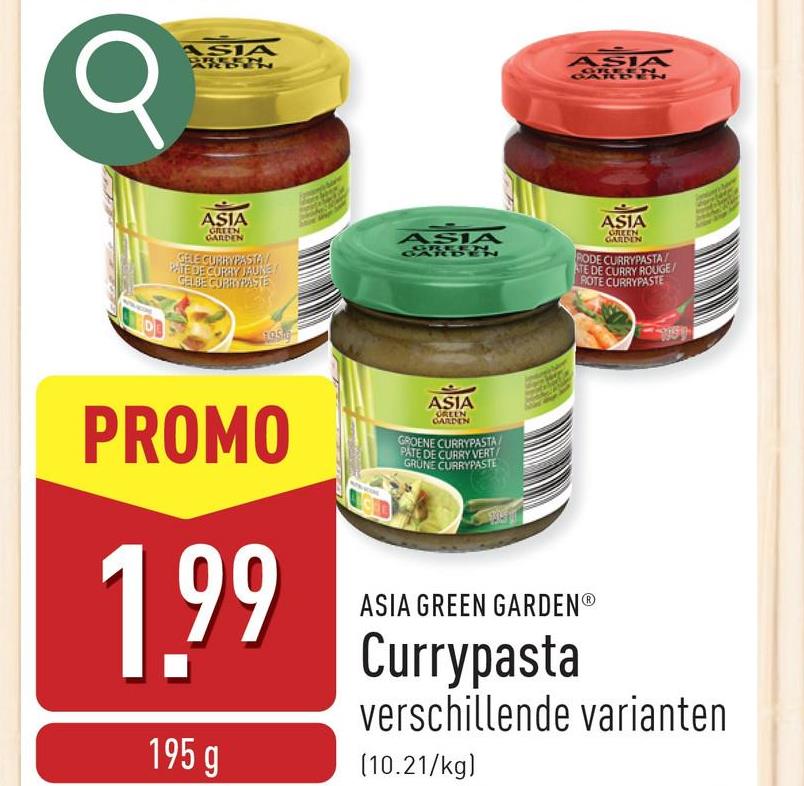 σ
ASIA
BREE
ASIA
GREEN
ASIA
GREEN
GARDEN
GELE CURRYPASTA
PATE DE CURRY JAUNE
GELBE CURRYPASTE
ASIA
ASIA
GREEN
GARDEN
RODE CURRYPASTA
ATE DE CURRY ROUGE/
ROTE CURRYPASTE
1056
PROMO
1.99
195 g
ASIA
GREEN
GARDEN
GROENE CURRYPASTA
PATE DE CURRY VERT
GRUNE CURRYPASTE
ASIA GREEN GARDENⓇ
Currypasta
verschillende varianten
(10.21/kg)