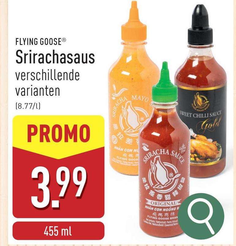 FLYING GOOSE®
Srirachasaus
verschillende
varianten
(8.77/1)
PROMO
3.99
455 ml
SRIRACHA
拉
MAYO
SWEET CHILLI SAUCE
Gold
差受
NHÂN CON NG
飛鶴測
FLYING GOOS
SRIRACHA
是拉
SAUCE
差香甜
辣椒
ORIGINAL
NHÃN CON NGANG 8
飛鹅商標
Mortants Nettoinlaiteto
FLYING GOOSE BRAN