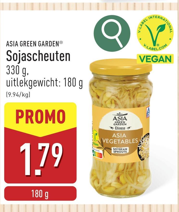 NTERNATIONAL
V-LABEL INT
ASIA GREEN GARDENⓇ
Sojascheuten
330 g.
uitlekgewicht: 180 g
(9.94/kg)
PROMO
1.79
180 g
EGAN
ASIA
GREEN
GARDEN
Chinese
ASIA
VEGETABLES
SOYBEAN
SPROUTS
V-LABEL.COM
VEGAN