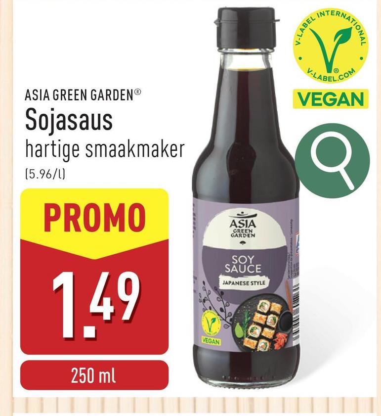 ASIA GREEN GARDENⓇ
Sojasaus
hartige smaakmaker
(5.96/1)
PROMO
1.49
250 ml
VEGAN
ASIA
GREEN
GARDEN
SOY
SAUCE
JAPANESE STYLE
V-LABEL I
NTERNATIONAL
V-LABEL.COM
VEGAN