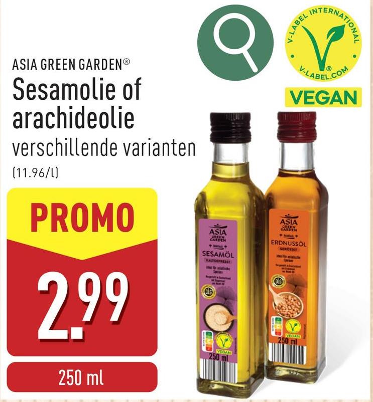 V-LABEL
INT
ERNATIONAL
ASIA GREEN GARDENⓇ
Sesamolie of
arachideolie
verschillende varianten
(11.96/1)
PROMO
2.99
250 ml
ASIA
GREEN
GARDEN
SESAMOL
KALTGEPRESET
VEGAN
250 ml
V-LABEL.COM
VEGAN
ASIA
GREEN
GARDEN
ERDNUSSÖL
GERDSTEY
250
VEGAN