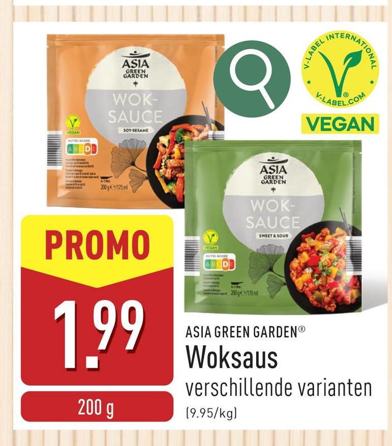 VEGAN
ASIA
GREEN
GARDEN
DO
WOK-
SAUCE
SOY-SESAME
200g/175 ml
ASIA
GREEN
GARDEN
V-LABEL
TERNATIONAL
V-LABEL.COM
VEGAN
PROMO
1,99
200 g
MUTH-SCORE
ABCDE
200g/170
WOK-
SAUCE
SWEET & SOUR
ASIA GREEN GARDENⓇ
Woksaus
verschillende varianten
(9.95/kg)