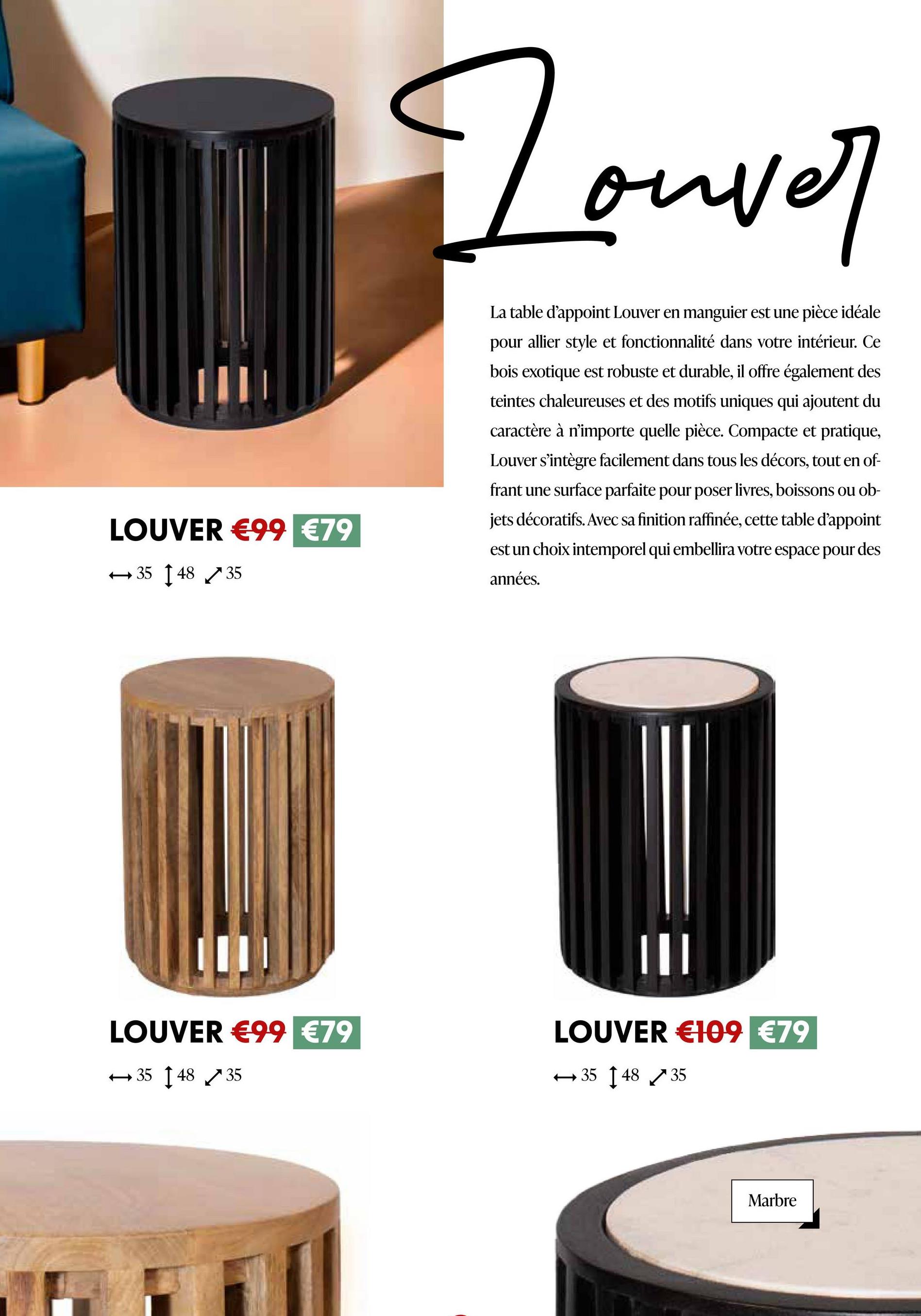 Touver
الكسي
LOUVER €99 €79
354835
La table d'appoint Louver en manguier est une pièce idéale
pour allier style et fonctionnalité dans votre intérieur. Ce
bois exotique est robuste et durable, il offre également des
teintes chaleureuses et des motifs uniques qui ajoutent du
caractère à n'importe quelle pièce. Compacte et pratique,
Louver s'intègre facilement dans tous les décors, tout en of-
frant une surface parfaite pour poser livres, boissons ou ob-
jets décoratifs. Avec sa finition raffinée, cette table d'appoint
est un choix intemporel qui embellira votre espace pour des
années.
III
LOUVER €99 €79
354835
LOUVER €109 €79
3548 35
Marbre