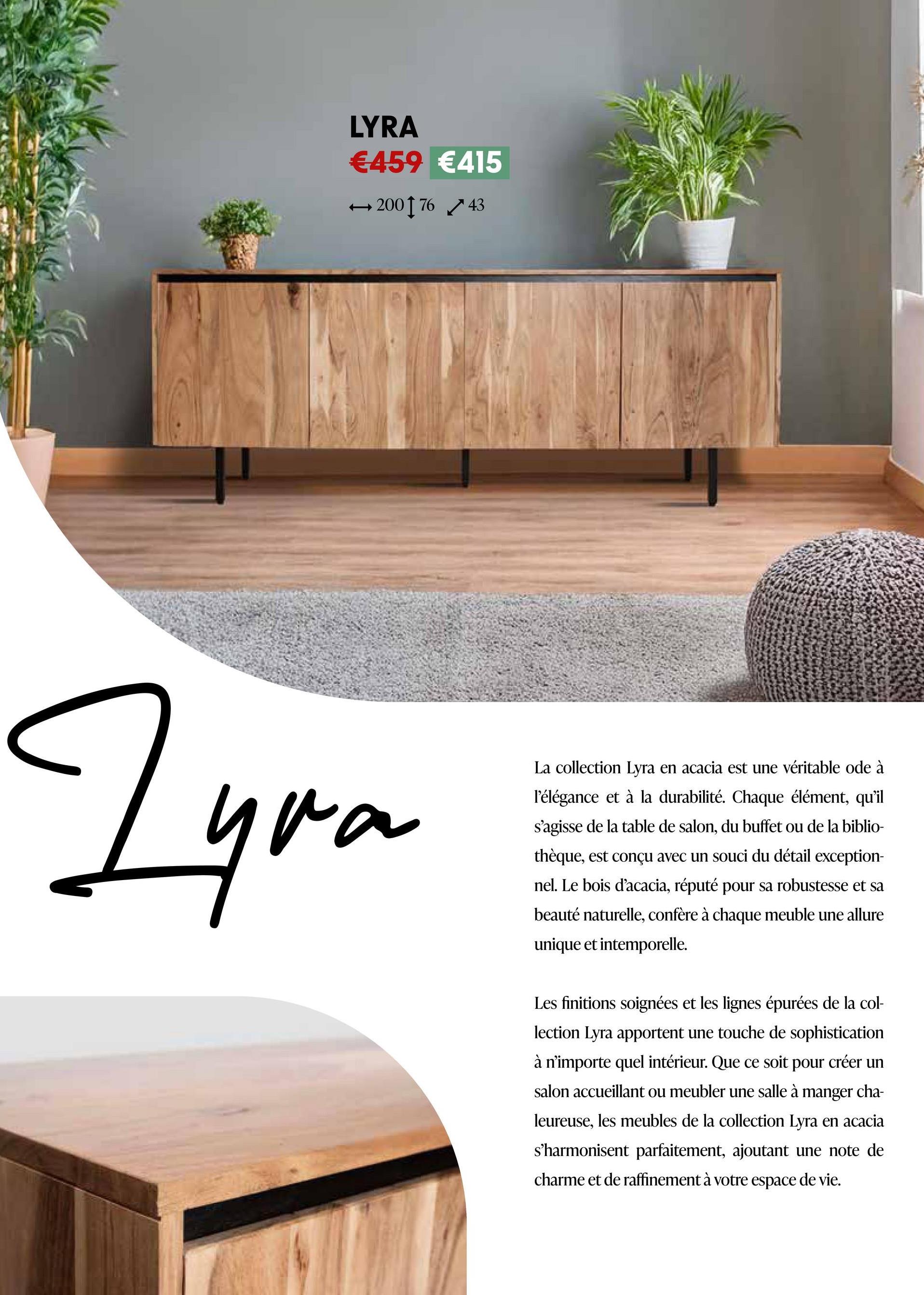 LYRA
€459 €415
→200176 43
Zyra
La collection Lyra en acacia est une véritable ode à
l'élégance et à la durabilité. Chaque élément, qu'il
s'agisse de la table de salon, du buffet ou de la biblio-
thèque, est conçu avec un souci du détail exception-
nel. Le bois d'acacia, réputé pour sa robustesse et sa
beauté naturelle, confère à chaque meuble une allure
unique et intemporelle.
Les finitions soignées et les lignes épurées de la col-
lection Lyra apportent une touche de sophistication
à n'importe quel intérieur. Que ce soit pour créer un
salon accueillant ou meubler une salle à manger cha-
leureuse, les meubles de la collection Lyra en acacia
s'harmonisent parfaitement, ajoutant une note de
charme et de raffinement à votre espace de vie.