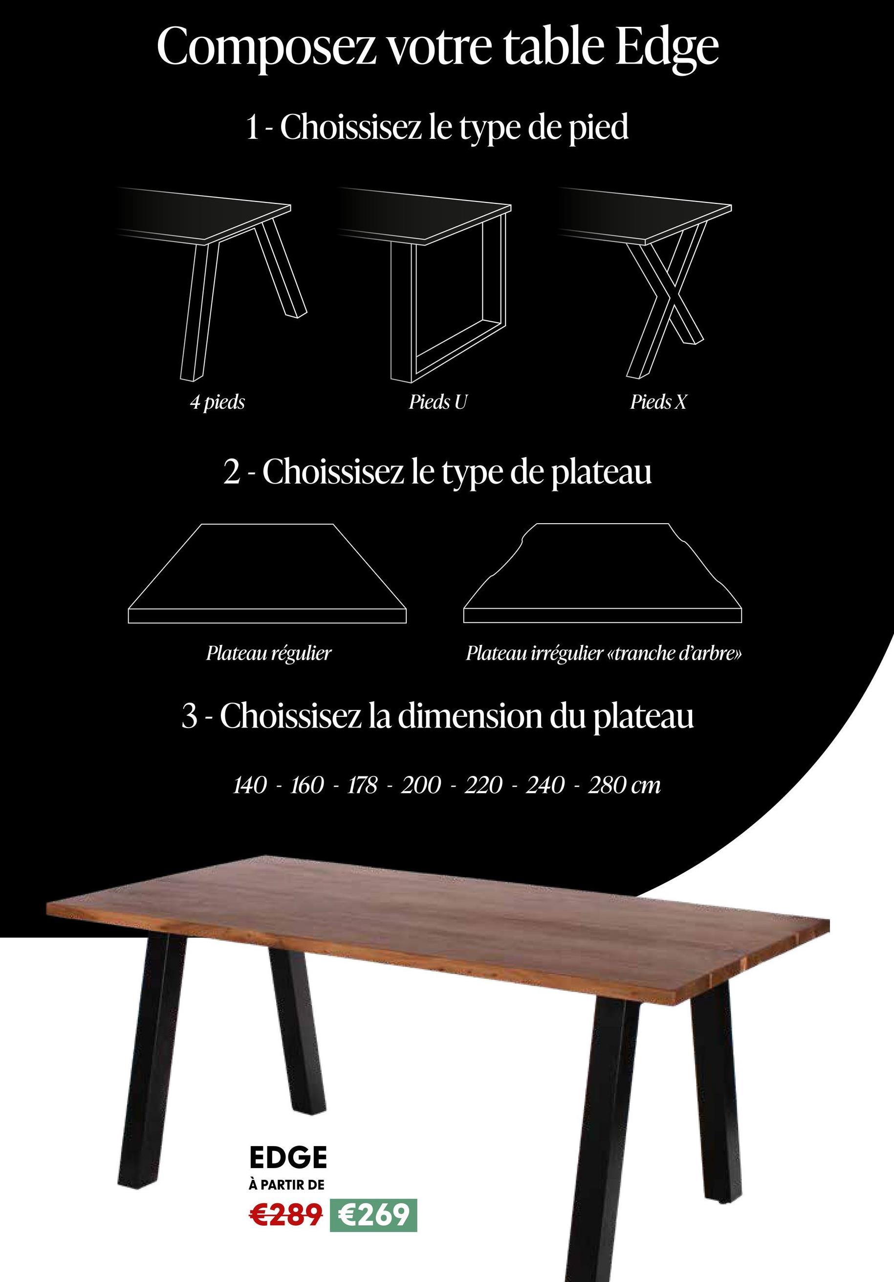 Composez votre table Edge
1- Choissisez le type de pied
4 pieds
Pieds U
Pieds X
2- Choissisez le type de plateau
Plateau régulier
Plateau irrégulier «tranche d'arbre>>
3 - Choissisez la dimension du plateau
140-160-178 200 220 - 240-280 cm
EDGE
À PARTIR DE
€289 €269