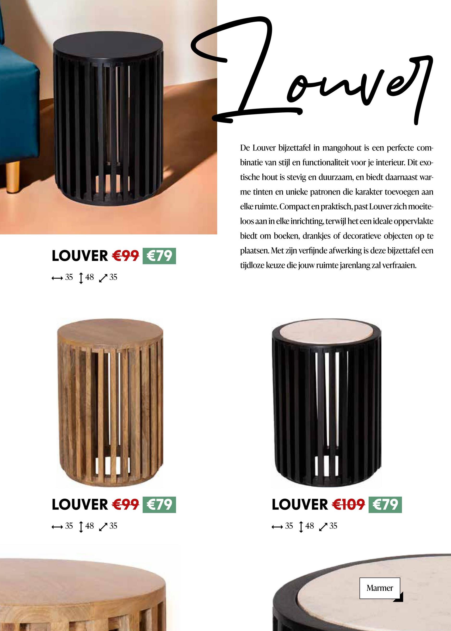 LOUVER €99 €79
35 148 35
Douver
De Louver bijzettafel in mangohout is een perfecte com-
binatie van stijl en functionaliteit voor je interieur. Dit exo-
tische hout is stevig en duurzaam, en biedt daarnaast war-
me tinten en unieke patronen die karakter toevoegen aan
elke ruimte. Compact en praktisch, past Louver zich moeite-
loos aan in elke inrichting, terwijl het een ideale oppervlakte
biedt om boeken, drankjes of decoratieve objecten op te
plaatsen. Met zijn verfijnde afwerking is deze bijzettafel een
tijdloze keuze die jouw ruimte jarenlang zal verfraaien.
LOUVER €99 €79
LOUVER €109 €79
354835
354835
Marmer