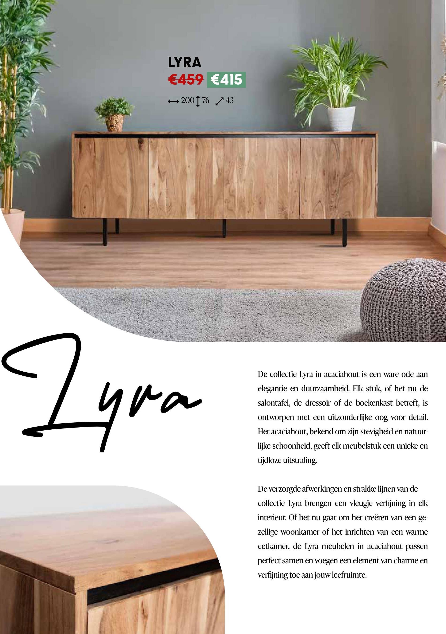 LYRA
€459 €415
← 200176 43
Zyra
De collectie Lyra in acaciahout is een ware ode aan
elegantie en duurzaamheid. Elk stuk, of het nu de
salontafel, de dressoir of de boekenkast betreft, is
ontworpen met een uitzonderlijke oog voor detail.
Het acaciahout, bekend om zijn stevigheid en natuur-
lijke schoonheid, geeft elk meubelstuk een unieke en
tijdloze uitstraling.
De verzorgde afwerkingen en strakke lijnen van de
collectie Lyra brengen een vleugje verfijning in elk
interieur. Of het nu gaat om het creëren van een ge-
zellige woonkamer of het inrichten van een warme
eetkamer, de Lyra meubelen in acaciahout passen
perfect samen en voegen een element van charme en
verfijning toe aan jouw leefruimte.