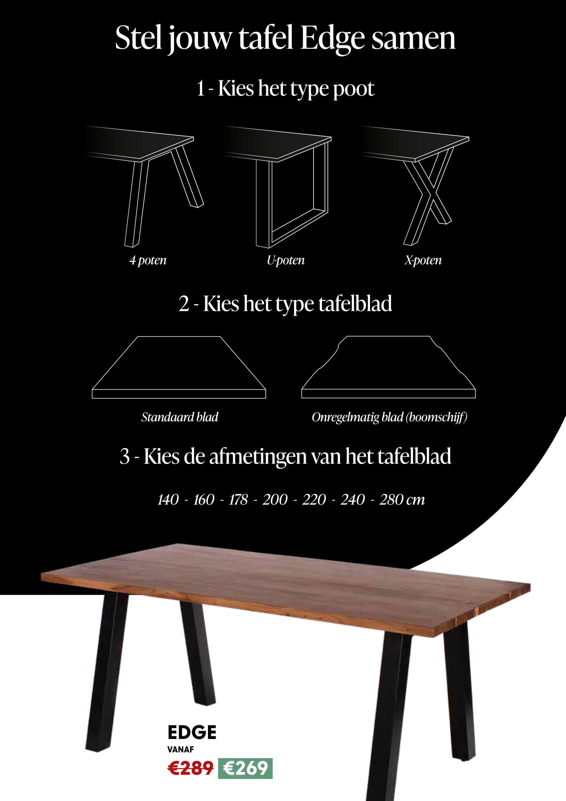 Stel jouw tafel Edge samen
1- Kies het type poot
4 poten
U-poten
2- Kies het type tafelblad
Standaard blad
X-poten
Onregelmatig blad (boomschijf)
3 - Kies de afmetingen van het tafelblad
140 - 160 - 178 - 200-220-240-280 cm
EDGE
VANAF
€289 €269