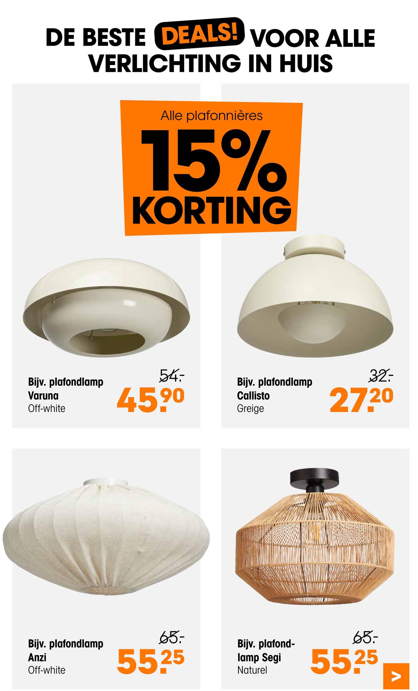 DE BESTE DEALS! VOOR ALLE
VERLICHTING IN HUIS
Bijv. plafondlamp
Varuna
Off-white
Alle plafonnières
15%
KORTING
54
459⁰
Bijv. plafondlamp
Anzi
Off-white
65-
5525
Bijv. plafondlamp
Callisto
Greige
Bijv. plafond-
lamp Segi
Naturel
32:
27.20
65-
55.25
Λ