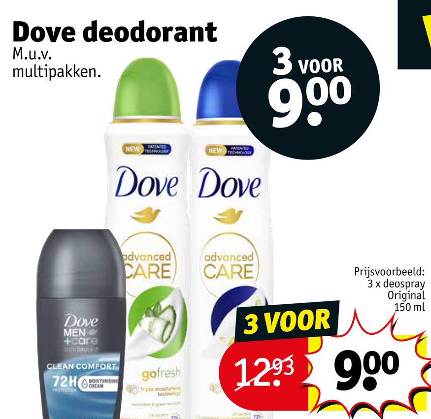 Dove deodorant
M.u.v.
multipakken.
3 VOOR
PATENTED
PATENTED
NEW
NEW TECHNOLOGY
Dove Dove
900
Dove
MEN
+care
dvanced
CLEAN COMFORT
72H
advanced
advanced
CARE
CARE
gofresh
triple moist
3 VOOR
Prijsvoorbeeld:
3 x deospray
Original
150 ml
1293 900