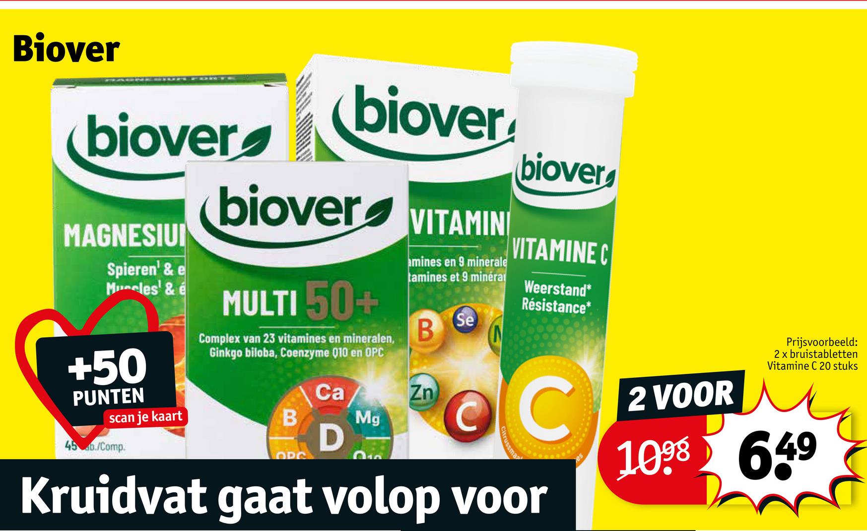 Biover
biover
MAGNESIU
Spieren' & e
Muscles' & é
+50
PUNTEN
scan je kaart
45 b./Comp.
biover
biover
MULTI 50+
Complex van 23 vitamines en mineralen,
Ginkgo biloba, Coenzyme Q10 en OPC
B
OPC
Ca
D
VITAMIN
amines en 9 minerale
tamines et 9 minéra
B
Zn
Mg
Se
biover
VITAMINE C
Weerstand*
Résistance*
OC
Kruidvat gaat volop voor
2 VOOR
Prijsvoorbeeld:
2 x bruistabletten
Vitamine C 20 stuks
1098 649