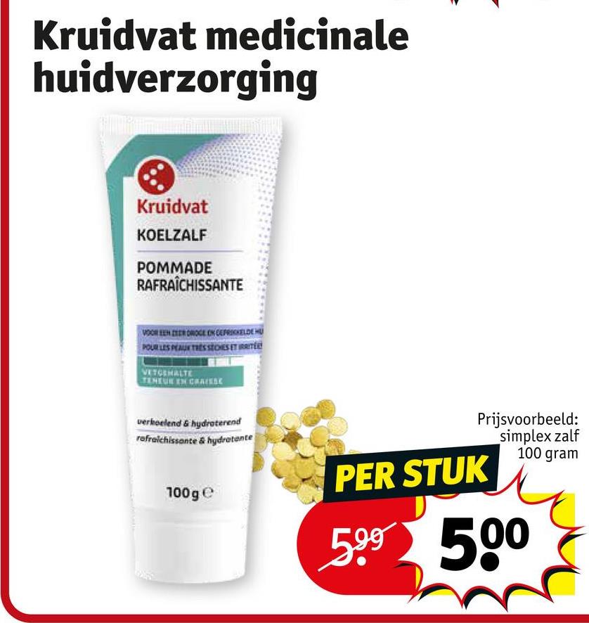 Kruidvat medicinale
huidverzorging
Kruidvat
KOELZALF
POMMADE
RAFRAÎCHISSANTE
VOOR EEN ZEER DROGE EN CERKELDE HU
POUR LES PEAU TRES STONES ET RRITE
VETGEHALTE
TENEUR EN CRATES
verkoelend & hydraterend
refraichissante & hydratante
100 ge
Prijsvoorbeeld:
simplex zalf
100 gram
PER STUK
599 500