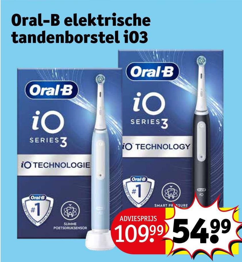 Oral-B elektrische
tandenborstel 103
Oral-B
iO
SERIESZ
iO TECHNOLOGIE
Oral-B
iO
SERIES
iO TECHNOLOGY
Oral-B
#1
WORLDWIDE
SLIMME
POETSDRUKSENSOR
Oral-B
#1
ADVIESPRIJS
SMART PRESSURE
10999 54.99