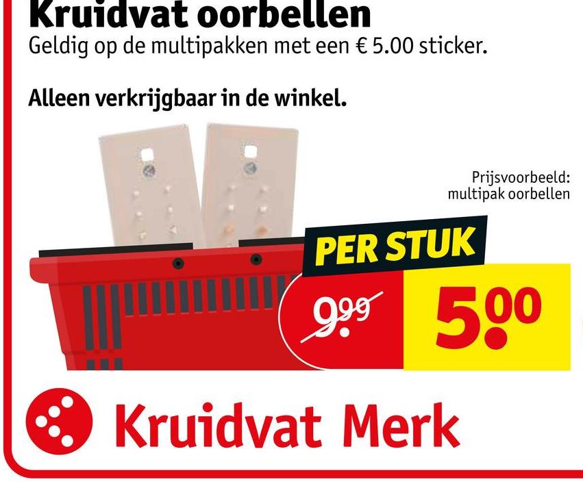 Kruidvat oorbellen
Geldig op de multipakken met een € 5.00 sticker.
Alleen verkrijgbaar in de winkel.
Prijsvoorbeeld:
multipak oorbellen
PER STUK
999 500
Kruidvat Merk