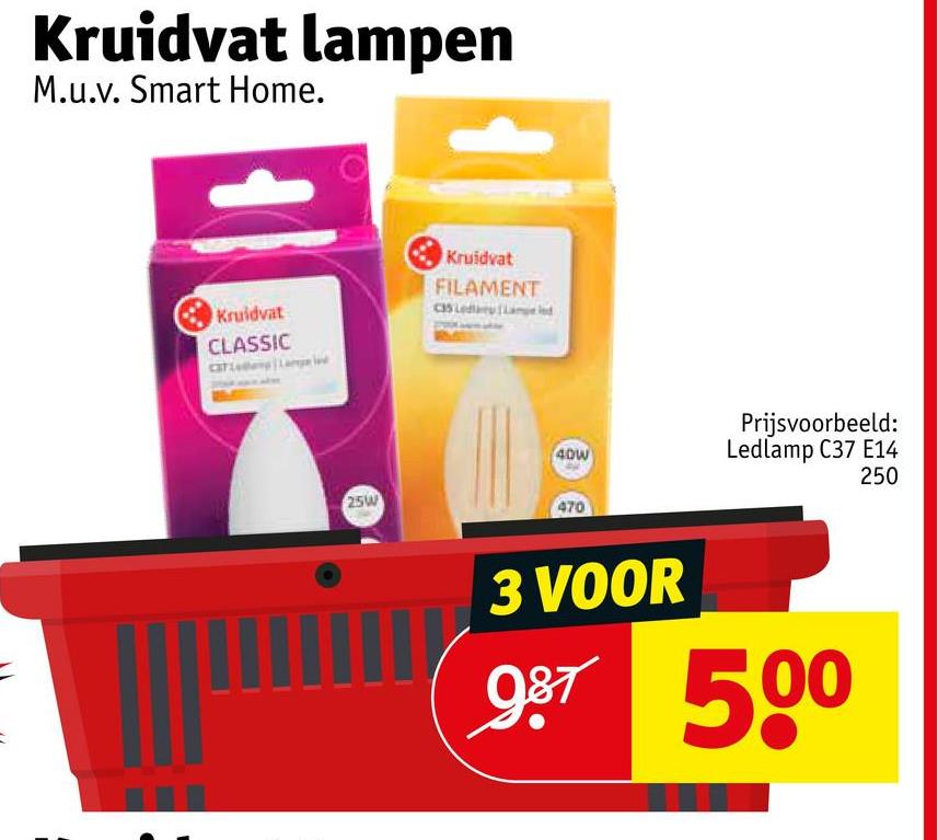 Kruidvat lampen
M.u.v. Smart Home.
Kruidvat
CLASSIC
Kruidvat
FILAMENT
C35 Led Lampend
40W
Prijsvoorbeeld:
Ledlamp C37 E14
250
25W
470
3 VOOR
987 500