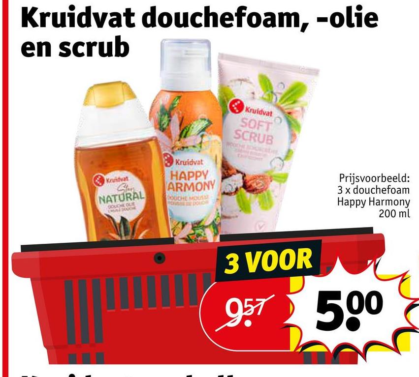 Kruidvat douchefoam, -olie
en scrub
Kruidvat
NATURAL
OUCHE OLE
Kruidvat
HAPPY
ARMONY
DOUCHE MOUSE
Kruidvat
SOFT
SCRUB
Prijsvoorbeeld:
3 x douchefoam
Happy Harmony
200 ml
3 VOOR
957 500