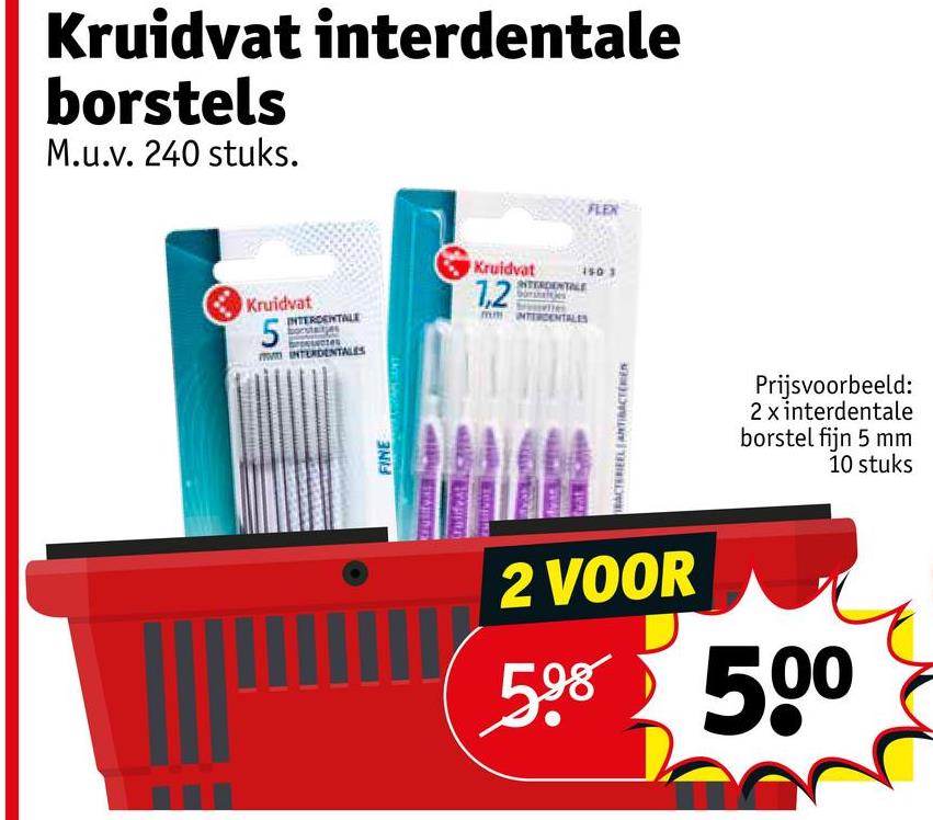 Kruidvat interdentale
borstels
M.u.v. 240 stuks.
Kruidvat
5
INTERDENTALE
INTERDENTALES
Kruidvat 150
1,2
INTERDENTALE
INTERDENTALES
FINE
vat
BACTERIEEL ANTIBACTER
FLEX
Prijsvoorbeeld:
2 x interdentale
borstel fijn 5 mm
10 stuks
2 VOOR
598 500