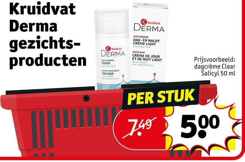 Kruidvat
Derma
gezichts-
producten
DERMA
TONIQUE
Kruidvat
DERMA
MATTERENDE
DAG- EN NACHT
CREME LIGHT
MATIFIANT
CRÈME DE JOUR
ET DE NUIT LIGHT
PER STUK
Prijsvoorbeeld:
dagcrème Clear
Salicyl 50 ml
749 500