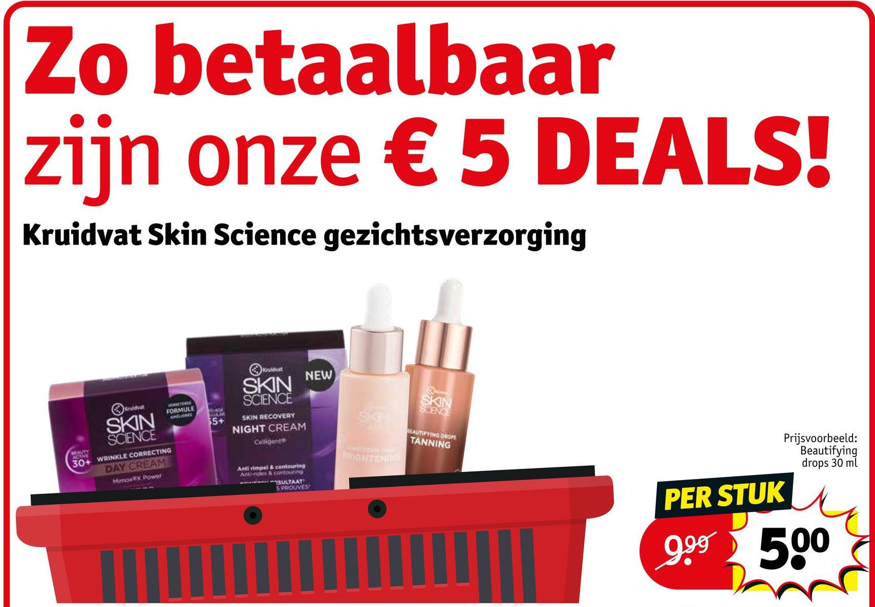 Zo betaalbaar
zijn onze € 5 DEALS!
Kruidvat Skin Science gezichtsverzorging
BEAUTY
ACTIVE
Kruidvat
SKIN
SCIENCE
FORMULE
AMELIORES
5+
30+ WRINKLE CORRECTING
DAY CREAM
Mimoxx Power
Kruidvat
NEW
SKIN
SCIENCE
SKIN RECOVERY
NIGHT CREAM
Celligente
Anti rimpel & contouring
Anterides & contouring
SULTAAT
SPROUVES
SKIN
BRIGHTENIN
SKIN
SCENCE
EAUTIFYING DROPS
TANNING
PER STUK
Prijsvoorbeeld:
Beautifying
drops 30 ml
9.99 500