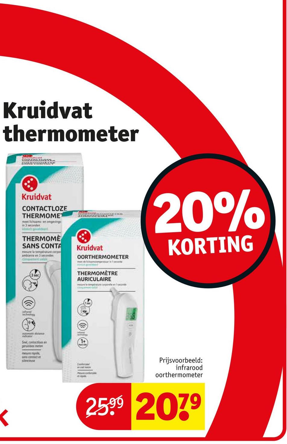 Kruidvat
thermometer
<
Kruidvat
CONTACTLOZE
THERMOMET
3 seconden
THERMOMÈ
SANS CONTA
mesure la température corpo
ambiante en 3 secondes
Kruidvat
OORTHERMOMETER
THERMOMÈTRE
AURICULAIRE
20%
KORTING
ifond
technology
onetka
folor
Snel contactoos
gerulles meten
mere rapide
simene
1+
Mesa
Prijsvoorbeeld:
infrarood
oorthermometer
2599 2079