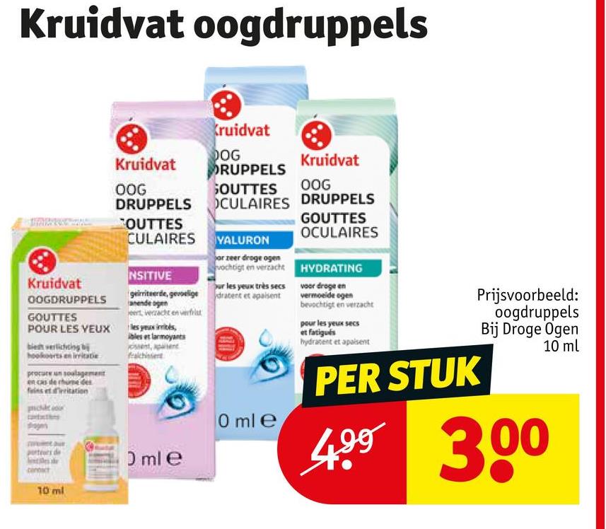 Kruidvat oogdruppels
Kruidvat
OOGDRUPPELS
GOUTTES
POUR LES YEUX
biedt verlichting b
hookoorts e
procure un soulagement
et dritation
Kruidvat
DOG
Kruidvat
DRUPPELS
OOG
DRUPPELS
OUTTES
CULAIRES
NSITIVE
geirriteerde, gevoelige
anende ogen
et verzacht en verfat
sex iibs,
bles et larmoyants
0 ml e
Kruidvat
GOUTTES OOG
CULAIRES DRUPPELS
YALURON
or zeer droge ogen
vochtigt en verzacht
Sur les yeux très secs
dratent et apaisent
0 ml e
GOUTTES
OCULAIRES
HYDRATING
voor droge en
vermoeide egen
bevochtigt en verzacht
pour les yeux secs
et fatigués
hydratent et apaisent
PER STUK
Prijsvoorbeeld:
oogdruppels
Bij Droge Ogen
499 300
10 ml
10 ml