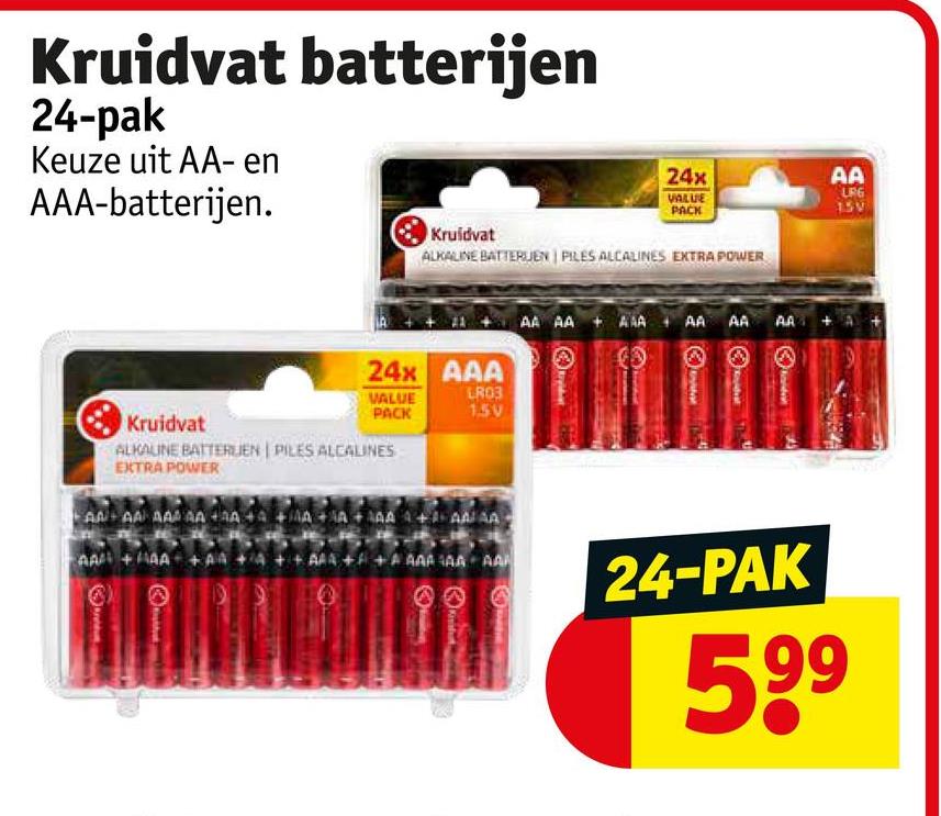 Kruidvat batterijen
24-pak
Keuze uit AA-en
AAA-batterijen.
Kruidvat
24x
AA
VALUE
PACK
LRG
15V
ALKALINE BATTERIJEN PILES ALCALINES EXTRA POWER
24x AAA
VALUE
LR03
PACK
1.5V
Kruidvat
ALKALINE BATTERIJEN PILES ALCALINES
EXTRA POWER
AAAA AAAAAAA
AAAAA+AA
D
AA AAAAA AA AA AA
AA + AAAA
++AAAAAA AA
24-PAK
599