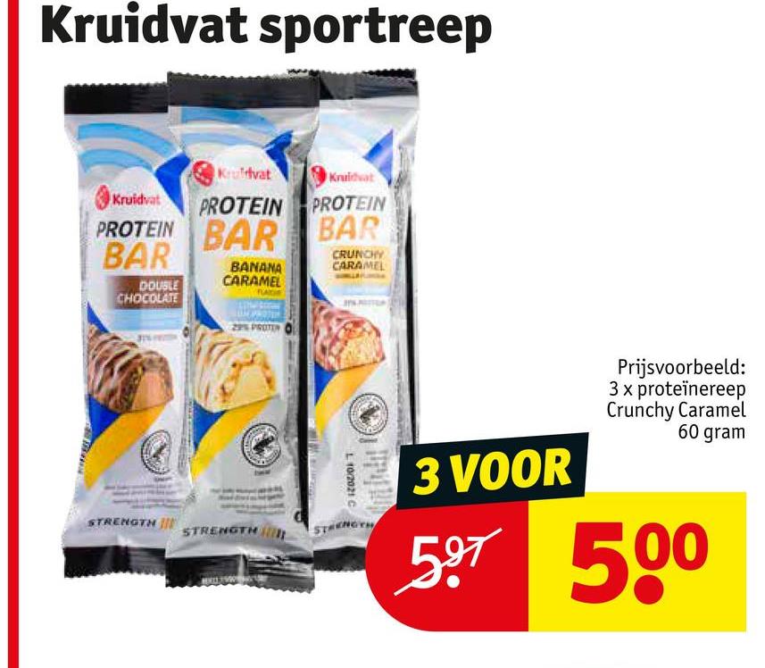 Kruidvat sportreep
Kruidvat
Kruidvat
Kruidvat PROTEIN PROTEIN
PROTEIN BAR BAR
BAR
DOUBLE
CHOCOLATE
BANANA
CARAMEL
CRUNCHY
CARAMEL
L 10/2021 C
3 VOOR
Prijsvoorbeeld:
3 x proteïnereep
Crunchy Caramel
60 gram
597 500
STRENGTH
STRENGTH
STRENGTH