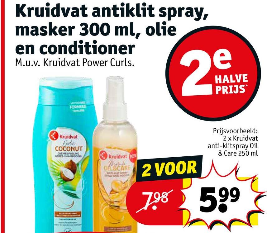 Kruidvat antiklit spray,
masker 300 ml, olie
en conditioner
M.u.v. Kruidvat Power Curls.
e
29
HALVE
PRIJS
FORMULE
Kruidvat
Exte
COCONUT
Kruidvat HE
Of&CARE
ock 2 VOOR
Prijsvoorbeeld:
2 x Kruidvat
anti-klitspray Oil
& Care 250 ml
798 599