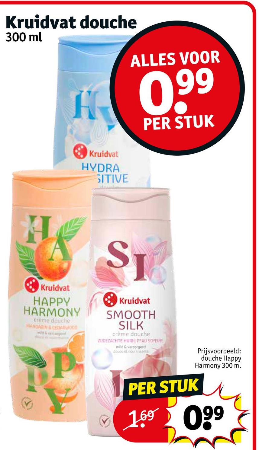 Kruidvat douche
300 ml
H
Kruidvat
HYDRA
SITIVE
ALLES VOOR
0,99
PER STUK
A
Kruidvat
HAPPY
HARMONY
crème douche
MANDARIN & CEDARWOOD
ST
Kruidvat
SMOOTH
SILK
crème douche
ZUDEZACHTE HUID PEAU SOVELSE
mild & verzorgend
douce et nourrissent
PER STUK
Prijsvoorbeeld:
douche Happy
Harmony 300 ml
1.69 099