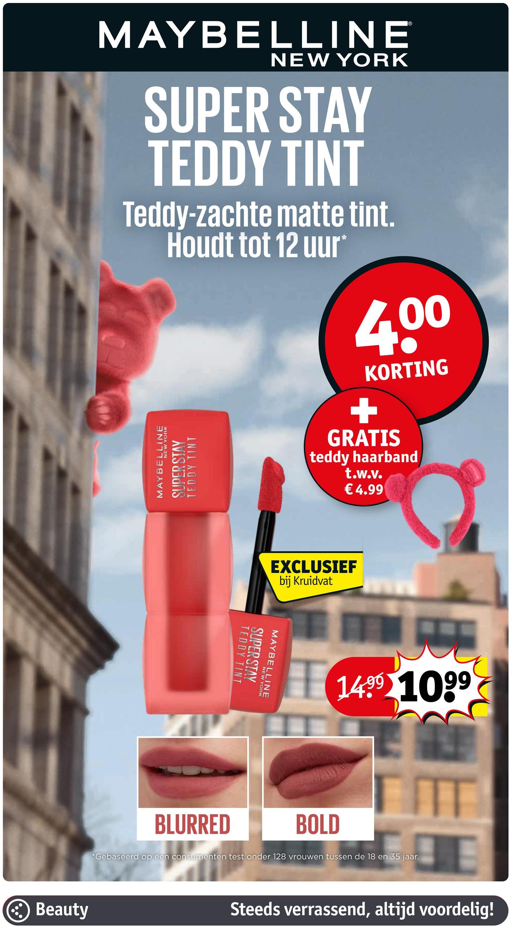 MAYBELLINE
NEW YORK
SUPER STAY
TEDDY TINT
Teddy-zachte matte tint.
Houdt tot 12 uur*
HIGHT
MAYBELLINE
NEW YORK
SUPER STAY
TEDDY TINT
4,00
KORTING
+
GRATIS
teddy haarband
t.w.v.
€4.99
EXCLUSIEF
bij Kruidvat
MAYBELLINE
TEDDY TINT
SUPER STAY
NEW YORK
1499 1099
BLURRED
BOLD
*Gebaseerd op een consumenten test onder 128 vrouwen tussen de 18 en 35 jaar.
Beauty
IT
Steeds verrassend, altijd voordelig!