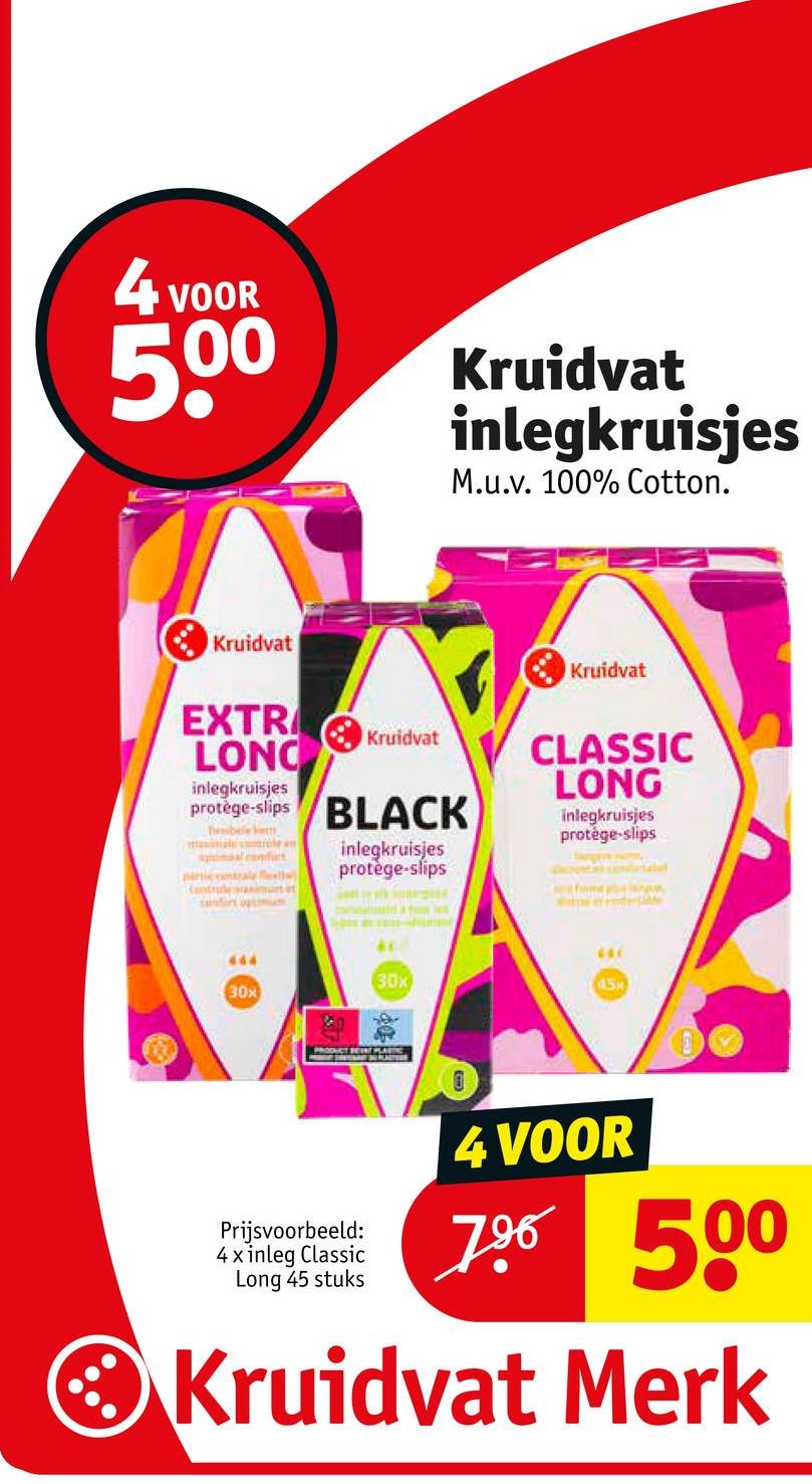 4 VOOR
500
Kruidvat
inlegkruisjes
M.u.v. 100% Cotton.
Kruidvat
Kruidvat
EXTR
LONC
Kruidvat
CLASSIC
LONG
inlegkruisjes
protège-slips BLACK
thesibele kem
al confes
antrude maximunit
safort op
inlegkruisjes
protège-slips
inlegkruisjes
protège-slips
444
30x
446
30x
45k
PRODUCT BEAT PLASTIC
Prijsvoorbeeld:
4 x inleg Classic
Long 45 stuks
4 VOOR
796 500
Kruidvat Merk