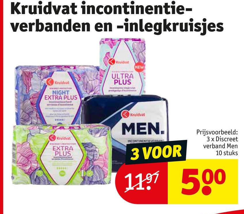 Kruidvat incontinentie-
verbanden en -inlegkruisjes
Kruidvat
NIGHT
EXTRA PLUS
Kruidvat
NEW
ULTRA
PLUS
Kruidvat
EXTRA
PLUS
Kruidvat
MEN.
INCONTINENTIEM
3 VOOR
Prijsvoorbeeld:
3 x Discreet
verband Men
10 stuks
1197 500