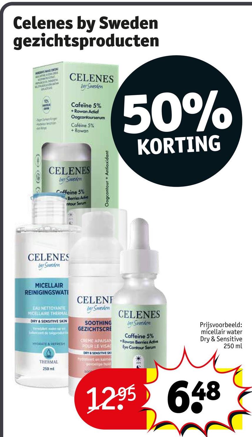 Celenes by Sweden
gezichtsproducten
ADDERS HODICKEN
AUFHELONGED
PUNA
AUTRUDELTONAN
926
berleshin
Jot Roge
CELENES
by Sweden
Cafeïne 5%
+Rowan Actief
Oogcontourserum
Caféine 5%
+ Rowan
50%
KORTING
CELENES
by Sweden
Caffeine 5%
Berries Active
ntour Serum
CELENES
by Sweden
Oogcontour + Antioxidant
MICELLAIR
REINIGINGSWATE
EAU NETTOYANTE
MICELLAIRE THERMAL
DRY & SENSITIVE SKIN
Wwwiddett makes
balanceert de taiapeoduct
HYDRATE & REFRESH
THERMAL
250 ml
CELENI
by Sweden
SOOTHING
GEZICHTSCRE
CREME APAISAN
POUR LE VISA
DRY & SENSITIVE SKO
tert en kalme
gevoelige huid
CELENES
by Sweden
Caffeine 5%
Rowan Berries Active
Eye Contour Serum
Prijsvoorbeeld:
micellair water
Dry & Sensitive
250 ml
1295 648