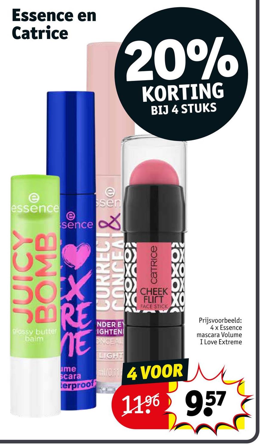 Essence en
Catrice
20%
KORTING
BIJ 4 STUKS
e
essence
e
sence
e
ssen
ΟΣ
SOXS
SOORE
glossy butter
balm
NE
me
Scara
terproof
อวยเอว พ
axax
CHEEK
FLICT XO
CA FACE STICK
NDER EY
IGHTEN
ONCEAL
LIGHT
m1/014 VOOR
Prijsvoorbeeld:
4 x Essence
mascara Volume
I Love Extreme
11.96 957