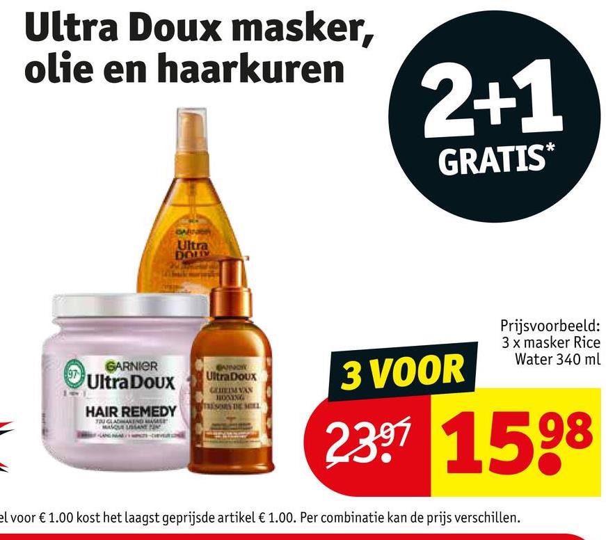 Ultra Doux masker,
olie en haarkuren
2+1
GRATIS*
Ultra
DOLY
GARNIER
Ultra Doux
UltraDoux
HAIR REMEDY
HONING
TRESORS THE MELL
3 VOOR
Prijsvoorbeeld:
3 x masker Rice
Water 340 ml
2397 1598
el voor € 1.00 kost het laagst geprijsde artikel € 1.00. Per combinatie kan de prijs verschillen.