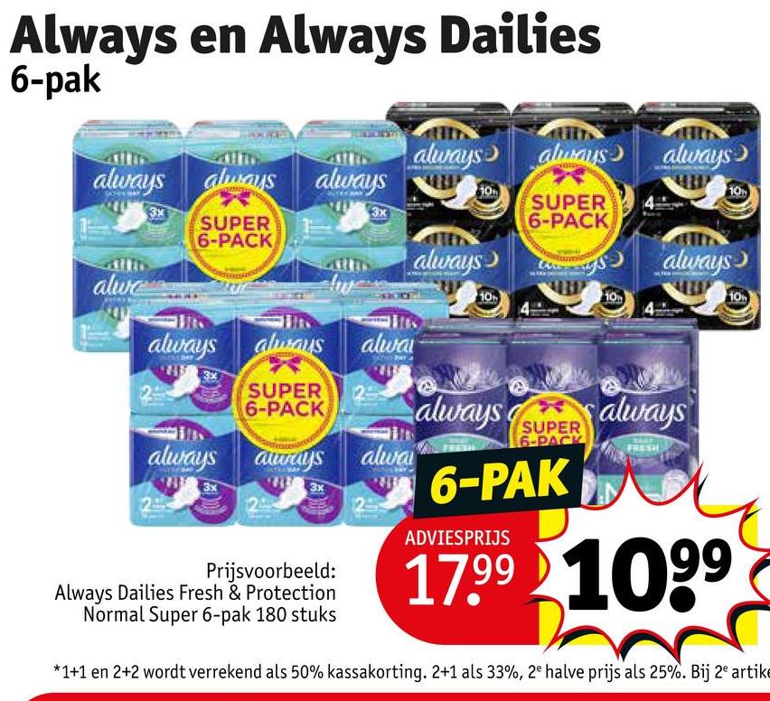 Always en Always Dailies
6-pak
always always
always
always always always
10
3x
3x
SUPER
6-PACK
10
SUPER
6-PACK
alwe
always
always
10
always always alway
SUPER 25
6-PACK
always aways alwa
3x
Prijsvoorbeeld:
Always Dailies Fresh & Protection
Normal Super 6-pak 180 stuks
always
always
SUPER
6-PACK
6-PAK
ADVIESPRIJS
17.99 1099
*1+1 en 2+2 wordt verrekend als 50% kassakorting. 2+1 als 33%, 2e halve prijs als 25%. Bij 2e artike